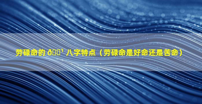 劳碌命的 🌹 八字特点（劳碌命是好命还是苦命）